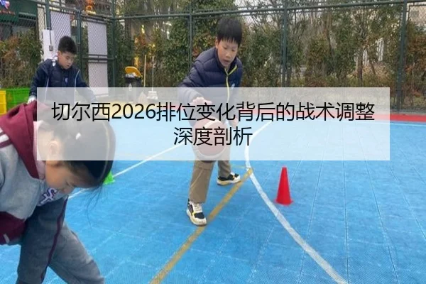 切尔西2026排位变化背后的战术调整深度剖析