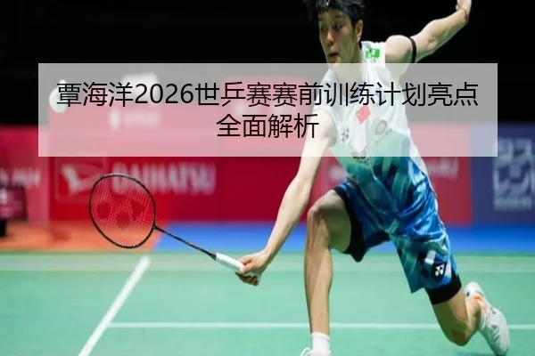 覃海洋2026世乒赛赛前训练计划亮点全面解析