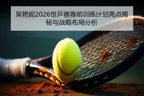 吴艳妮2026世乒赛赛前训练计划亮点揭秘与战略布局分析
